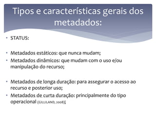 Tipos e características gerais dos
             metadados:
• STATUS:

• Metadados estáticos: que nunca mudam;
• Metadados dinâmicos: que mudam com o uso e/ou
  manipulação do recurso;

• Metadados de longa duração: para assegurar o acesso ao
  recurso e posterior uso;
• Metadados de curta duração: principalmente do tipo
  operacional (GILLILAND, 2008);
 