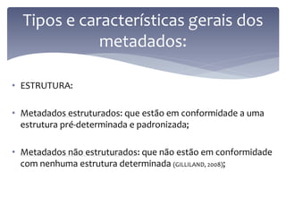 Tipos e características gerais dos
             metadados:

• ESTRUTURA:

• Metadados estruturados: que estão em conformidade a uma
  estrutura pré-determinada e padronizada;

• Metadados não estruturados: que não estão em conformidade
  com nenhuma estrutura determinada (GILLILAND, 2008);
 
