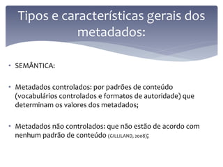 Tipos e características gerais dos
             metadados:

• SEMÂNTICA:

• Metadados controlados: por padrões de conteúdo
  (vocabulários controlados e formatos de autoridade) que
  determinam os valores dos metadados;

• Metadados não controlados: que não estão de acordo com
  nenhum padrão de conteúdo (GILLILAND, 2008);
 