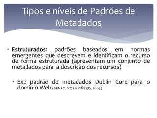 Tipos e níveis de Padrões de
              Metadados

• Estruturados: padrões baseados em normas
  emergentes que descrevem e identificam o recurso
  de forma estruturada (apresentam um conjunto de
  metadados para a descrição dos recursos)

 • Ex.: padrão de metadados Dublin Core para o
   domínio Web (SENSO; ROSA PIÑERO, 2003).
 