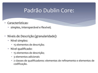 Padrão Dublin Core:
• Características:
  • simples, interoperável e flexível;

• Níveis de Descrição (granularidade):
  • Nível simples:
     • 15 elementos de descrição;
  • Nível qualificado:
     • 15 elementos de descrição;
     • 3 elementos adicionais
     • 2 classes de qualificadores: elementos de refinamento e elementos de
       codificação.
 