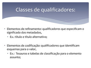 Classes de qualificadores:


• Elementos de refinamento: qualificadores que especificam o
  significado dos metadados,
  • Ex.: título e título alternativo;

• Elementos de codificação: qualificadores que identificam
  esquemas para o valor,
  • Ex.: Tesauros e tabelas de classificação para o elemento
    assunto;
 