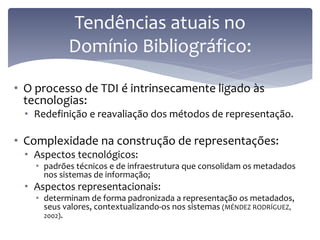 Tendências atuais no
            Domínio Bibliográfico:

• O processo de TDI é intrinsecamente ligado às
  tecnologias:
 • Redefinição e reavaliação dos métodos de representação.

• Complexidade na construção de representações:
 • Aspectos tecnológicos:
    • padrões técnicos e de infraestrutura que consolidam os metadados
      nos sistemas de informação;
 • Aspectos representacionais:
    • determinam de forma padronizada a representação os metadados,
      seus valores, contextualizando-os nos sistemas (MÉNDEZ RODRÍGUEZ,
      2002).
 