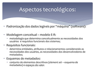 Aspectos tecnológicos:

• Padronização dos dados legíveis por “máquina” (software):

• Modelagem conceitual – modelo E-R:
  • metodologia que determina conceitualmente as necessidades dos
    usuários e requisitos funcionais dos sistemas;
• Requisitos funcionais:
  • determina entidades, atributos e relacionamentos considerando as
    necessidades dos usuários, as necessidades dos desenvolvedores de
    metadados;
• Esquemas de metadados:
  • conjunto de elementos descritivos (element set – esquema de
    metadados) e espaços do valor.
 