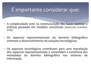 É importante considerar que:

• A complexidade está na reestruturação das bases teóricas e
  práticas pautadas em modelos conceituais (BIANCHINI; GUERRINI,
  2009).


• Os aspectos representacionais do domínio bibliográfico
  orientam o desenvolvimento de soluções tecnológicas;

• Os aspectos tecnológicos contribuem para uma reavaliação
  dos aspectos representacionais e consolidam a existência dos
  metadados do domínio bibliográfico nos sistemas de
  informação.
 