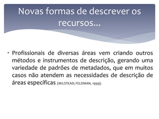 Novas formas de descrever os
            recursos...

• Profissionais de diversas áreas vem criando outros
  métodos e instrumentos de descrição, gerando uma
  variedade de padrões de metadados, que em muitos
  casos não atendem as necessidades de descrição de
  áreas específicas (MILSTEAD; FELDMAN, 1999).
 