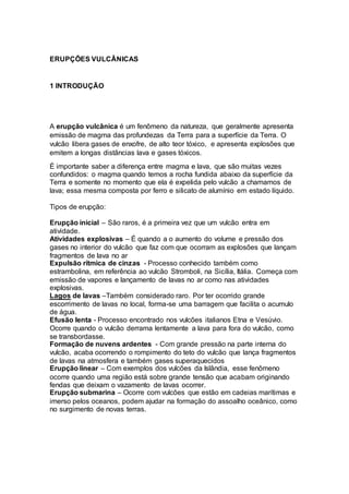 ERUPÇÕES VULCÂNICAS
1 INTRODUÇÃO
A erupção vulcânica é um fenômeno da natureza, que geralmente apresenta
emissão de magma das profundezas da Terra para a superfície da Terra. O
vulcão libera gases de enxofre, de alto teor tóxico, e apresenta explosões que
emitem a longas distâncias lava e gases tóxicos.
É importante saber a diferença entre magma e lava, que são muitas vezes
confundidos: o magma quando temos a rocha fundida abaixo da superfície da
Terra e somente no momento que ela é expelida pelo vulcão a chamamos de
lava; essa mesma composta por ferro e silicato de alumínio em estado líquido.
Tipos de erupção:
Erupção inicial – São raros, é a primeira vez que um vulcão entra em
atividade.
Atividades explosivas – É quando a o aumento do volume e pressão dos
gases no interior do vulcão que faz com que ocorram as explosões que lançam
fragmentos de lava no ar
Expulsão rítmica de cinzas - Processo conhecido também como
estrambolina, em referência ao vulcão Stromboli, na Sicília, Itália. Começa com
emissão de vapores e lançamento de lavas no ar como nas atividades
explosivas.
Lagos de lavas –Também considerado raro. Por ter ocorrido grande
escorrimento de lavas no local, forma-se uma barragem que facilita o acumulo
de água.
Efusão lenta - Processo encontrado nos vulcões italianos Etna e Vesúvio.
Ocorre quando o vulcão derrama lentamente a lava para fora do vulcão, como
se transbordasse.
Formação de nuvens ardentes - Com grande pressão na parte interna do
vulcão, acaba ocorrendo o rompimento do teto do vulcão que lança fragmentos
de lavas na atmosfera e também gases superaquecidos
Erupção linear – Com exemplos dos vulcões da Islândia, esse fenômeno
ocorre quando uma região está sobre grande tensão que acabam originando
fendas que deixam o vazamento de lavas ocorrer.
Erupção submarina – Ocorre com vulcões que estão em cadeias marítimas e
imerso pelos oceanos, podem ajudar na formação do assoalho oceânico, como
no surgimento de novas terras.
 