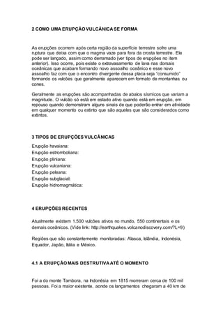 2 COMO UMA ERUPÇÃO VULCÂNICA SE FORMA
As erupções ocorrem após certa região da superfície terrestre sofre uma
ruptura que deixa com que o magma vaze para fora da crosta terrestre. Ele
pode ser lançado, assim como derramado (ver tipos de erupções no item
anterior). Isso ocorre, pois existe o extravasamento de lava nas dorsais
oceânicas que acabam formando novo assoalho oceânico e esse novo
assoalho faz com que o encontro divergente dessa placa seja “consumido”
formando os vulcões que geralmente aparecem em formato de montanhas ou
cones.
Geralmente as erupções são acompanhadas de abalos sísmicos que variam a
magnitude. O vulcão só está em estado ativo quando está em erupção, em
repouso quando demonstram alguns sinais de que poderão entrar em atividade
em qualquer momento ou extinto que são aqueles que são considerados como
extintos.
3 TIPOS DE ERUPÇÕES VULCÂNICAS
Erupção havaiana:
Erupção estromboliana:
Erupção pliniana:
Erupção vulcaniana:
Erupção peleana:
Erupção subglacial:
Erupção hidromagmática:
4 ERUPÇÕES RECENTES
Atualmente existem 1.500 vulcões ativos no mundo, 550 continentais e os
demais oceânicos. (Vide link: http://earthquakes.volcanodiscovery.com/?L=9)
Regiões que são constantemente monitoradas: Alasca, Islândia, Indonésia,
Equador, Japão, Itália e México.
4.1 A ERUPÇÃO MAIS DESTRUTIVA ATÉ O MOMENTO
Foi a do monte Tambora, na Indonésia em 1815 morreram cerca de 100 mil
pessoas. Foi a maior existente, aonde os lançamentos chegaram a 40 km de
 