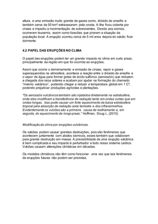 altura, e uma emissão muito grande de gases como, dióxido de enxofre e
também cerva de 50 km³ extravasaram pela crosta. A ilha ficou coberta por
cinzas e impediu a movimentação de sobreviventes. Devido aos sismos,
ocorreram tsunamis, assim como furacões que piraram a situação da
população local. A erupção ocorreu cerca de 5 mil anos depois do vulcão ficar
dormente.
4.2 PAPEL DAS ERUPÇÕES NO CLIMA
O papel das erupções podem ter um grande impacto no clima em curto prazo,
principalmente da região em que foi ocorrida as erupções.
Assim que ocorre o derramamento e emissão de cinzas, vapor e gases
superaquecidos na atmosfera, acontece a reação entre o dióxido de enxofre e
o vapor de água para formar gotas de ácido sulfúrico (aerossóis) que reduzem
a chegada dos raios solares e acabam por ajudar na formação do chamado
“inverno vulcânico”, podendo chegar a reduzir a temperatura global em 1 Cº,
podendo prejudicar produções agrícolas e plantações.
“Os aerossóis vulcânicos também são injetados diretamente na estratosfera,
onde eles modificam a transferência de radiação tanto em ondas curtas que em
ondas longas. Isso pode causar um forte aquecimento da baixa estratosfera
tropical pela absorção de radiação solar terrestre e dos infravermelhos.
Evidentemente os vulcões são a primeira causa de resfriamento e, em
seguida, do aquecimento de longo prazo.” Hoffman, Doug L. (2010)
Modificação do clima por erupções vulcânicas.
Os vulcões podem causar grandes destruições, pois são fenômenos que
acontecem juntamente com abalos sísmicos, esses também que colaboram
para grande destruição em massa. A previsibilidade de uma erupção vulcânica
é bem complicada e seu impacto é perturbador a todo nosso sistema caótico.
Vulcões causam alterações climáticas em décadas.
Os modelos climáticos não têm como funcionar uma vez que tais fenômenos
de erupções futuras não podem ser previstas.
 