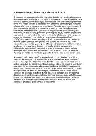 5 JUSTIFICATIVA DO USO DOS RECURSOS DIDÁTICOS
O emprego de recursos multimídia nas salas de aula vem recebendo cada vez
mais importância no campo educacional. Sua utilização como instrumento para
facilitar a aprendizagem e sua ação na sociedade vem crescendo rapidamente
entre nós. Nesse sentido, a educação vem passando por mudanças estruturais
e funcionais frente a essas novas tecnologias. Aprender com esses métodos é
uma maneira de diversificar a aprendizagem no processo de reflexão e de
construção do conhecimento (ferramentas cognitivas).As atividades digitais
multimídia, na sua maioria, possuem grande apelo visual, acabam encantando
pelo layout com cores vibrantes, som, movimento e fascinando até o professor
que se impressiona com a interface colorida, o áudio e vídeos (Prieto.
2005).Como muitas dessas tecnologias já são acessíveis ao nosso ambiente
escolar, desenvolvemos este projeto com o intuito de melhorar seu uso e
acesso tanto por alunos quanto por professores e dessa forma obter melhores
resultados no ensino-aprendizagem, tornando a rotina escolar mais
interessante e despertando a curiosidade e a vontade de aprender coisas
novas por parte dos alunos. Funcionando também como forma de inclusão
digital aproximando os indivíduos que estão distantes dos meios tecnológicos.
A imagem produz uma memória ampla da cultura, da ciência e da política
segundo Almeida (2000, p.02), o visual acaba sendo o real, entendido como
verdade que age em várias instâncias da vida social, seja no cotidiano ou em
âmbito intelectual ou acadêmico. Nesse sentido, não só as imagens contribuem
para assimilar as complexas relações produzidas na sociedade, mas pode-se
afirmar que o audiovisual em sua forma tecnológica e informatizada é um meio
mais poderoso de difusão e assimilação da realidade social. Dentro desse
contexto, os recursos midiáticos dentro da escola oferecem aos professores
das diversas disciplinas a possibilidade de incluir em suas aulas estratégias de
ensino que privilegie não só os livros didáticos e textos científicos, mas uma
dinâmica que relacione conteúdos produzidos pela mídia de massa aos
conteúdos propostos pelo currículo educacional.
 