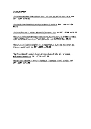 BIBLIOGRAFIA
http://pt.wikipedia.org/wiki/Erup%C3%A7%C3%A3o_vulc%C3%A2nica em
23/11/2014 às 15:30
http://www.infoescola.com/geologia/erupcao-vulcanica/ em 23/11/2014 às
17:15
http://douglasrossoni.vilabol.uol.com.br/processo.htm em 23/11/2014 às 18:32
http://www.clicrbs.com.br/especiais/jsp/default.jsp?espid=21&uf=1&local=1&ne
wsID=a975482.htm&section=Vulc%C3%A3o em 24/11/2014 às 14:28
http://www.gnosisonline.org/fim-dos-tempos/incrivel-aumento-do-numero-de-
erupcoes-vulcanicas/ em 24/11/2014 às 15:22
http://mundoestranho.abril.com.br/materia/qual-foi-a-pior-erupcao-
vulcanica-da-historia 24/11/2014 às 15:31
http://theresilientearth.com/?q=content/sun-volcanoes-control-climate em
24/11/2014 às 17:15
 