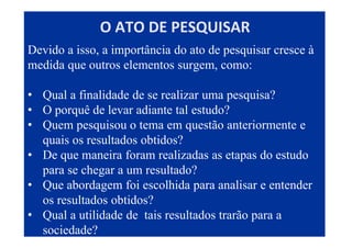 Devido a isso, a importância do ato de pesquisar cresce à
medida que outros elementos surgem, como:
• Qual a finalidade de se realizar uma pesquisa?
• O porquê de levar adiante tal estudo?
• Quem pesquisou o tema em questão anteriormente e
quais os resultados obtidos?
• De que maneira foram realizadas as etapas do estudo
para se chegar a um resultado?
• Que abordagem foi escolhida para analisar e entender
os resultados obtidos?
• Qual a utilidade de tais resultados trarão para a
sociedade?
O ATO DE PESQUISAR
 