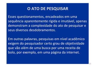 11
Esses questionamentos, encadeados em uma
sequência aparentemente rígida e imutável, apenas
demonstram a complexidade do ato de pesquisar e
seus diversos desdobramentos.
Em outras palavras, pesquisas em nível acadêmico
exigem do pesquisador certo grau de objetividade
que vão além de uma busca por uma receita de
bolo, por exemplo, em uma página da internet.
O ATO DE PESQUISAR
 