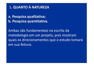 1. QUANTO À NATUREZA
a. Pesquisa qualitativa;
b. Pesquisa quantitativa.
Ambas são fundamentais na escrita da
metodologia em um projeto, pois mostram
quais os direcionamentos que o estudo tomará
em sua feitura.
 