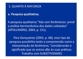 1. QUANTO À NATUREZA
a. Pesquisa qualitativa;
A pesquisa qualitativa “lida com fenômenos: prevê
a análise hermenêutica dos dados coletados”
(APOLLINÁRIO, 2004, p. 151).
Para Gonçaalves (2003, p. 68), esse tipo de
pesquisa possibilita tanto a compreensão como a
interpretação do fenômeno, “considerando o
significado que os outros dão às suas práticas.
Trabalha com SUBJETIVIDADES
 