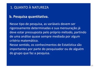 16
Nesse tipo de pesquisa, as variáveis devem ser
rigorosamente determinadas e sua mensuração já
deve estar pressuposta pelo próprio método, partindo
de uma análise quase sempre mediada por algum
critério matemático.
Nesse sentido, os conhecimentos de Estatística são
importantes por parte do pesquisador ou de alguém
do grupo que faz a pesquisa.
1. QUANTO À NATUREZA
b. Pesquisa quantitativa.
 