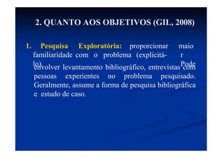 2. QUANTO AOS OBJETIVOS (GIL, 2008)
1. Pesquisa Exploratória: proporcionar
familiaridade com o problema (explicitá-
lo).
maio
r
Pode
envolver levantamento bibliográfico, entrevistas com
pessoas experientes no problema pesquisado.
Geralmente, assume a forma de pesquisa bibliográfica
e estudo de caso.
 