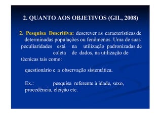 2. QUANTO AOS OBJETIVOS (GIL, 2008)
2. Pesquisa Descritiva: descrever as características de
determinadas populações ou fenômenos. Uma de suas
peculiaridades está na utilização padronizadas de
coleta de dados, na utilização de
técnicas tais como:
questionário e a observação sistemática.
Ex.: pesquisa referente à idade, sexo,
procedência, eleição etc.
 