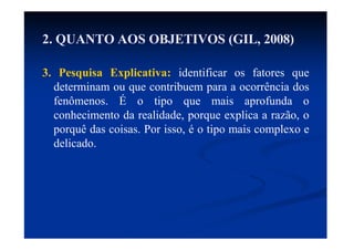3. Pesquisa Explicativa: identificar os fatores que
determinam ou que contribuem para a ocorrência dos
fenômenos. É o tipo que mais aprofunda o
conhecimento da realidade, porque explica a razão, o
porquê das coisas. Por isso, é o tipo mais complexo e
delicado.
2. QUANTO AOS OBJETIVOS (GIL, 2008)
 