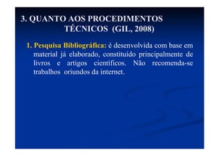 3. QUANTO AOS PROCEDIMENTOS
TÉCNICOS (GIL, 2008)
1. Pesquisa Bibliográfica: é desenvolvida com base em
material já elaborado, constituído principalmente de
livros e artigos científicos. Não recomenda-se
trabalhos oriundos da internet.
 