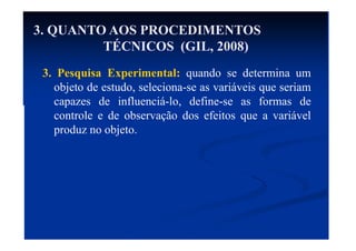 3. Pesquisa Experimental: quando se determina um
objeto de estudo, seleciona-se as variáveis que seriam
capazes de influenciá-lo, define-se as formas de
controle e de observação dos efeitos que a variável
produz no objeto.
3. QUANTO AOS PROCEDIMENTOS
TÉCNICOS (GIL, 2008)
 