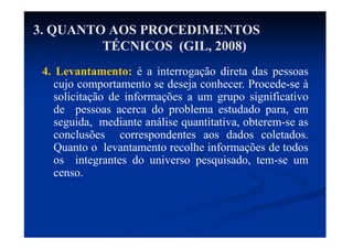 4. Levantamento: é a interrogação direta das pessoas
cujo comportamento se deseja conhecer. Procede-se à
solicitação de informações a um grupo significativo
de pessoas acerca do problema estudado para, em
seguida, mediante análise quantitativa, obterem-se as
conclusões correspondentes aos dados coletados.
Quanto o levantamento recolhe informações de todos
os integrantes do universo pesquisado, tem-se um
censo.
3. QUANTO AOS PROCEDIMENTOS
TÉCNICOS (GIL, 2008)
 