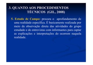 5. Estudo de Campo: procura o aprofundamento de
uma realidade específica. É basicamente realizada por
meio da observação direta das atividades do grupo
estudado e de entrevistas com informantes para captar
as explicações e interpretações do ocorrem naquela
realidade.
3. QUANTO AOS PROCEDIMENTOS
TÉCNICOS (GIL, 2008)
 