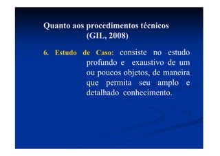 Quanto aos procedimentos técnicos
(GIL, 2008)
6. Estudo de Caso: consiste no estudo
profundo e exaustivo de um
ou poucos objetos, de maneira
que permita seu amplo e
detalhado conhecimento.
 