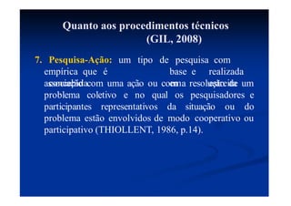 Quanto aos procedimentos técnicos
(GIL, 2008)
7. Pesquisa-Ação: um tipo
empírica que é
concebida
de pesquisa com
base e realizada
em estreita
associação com uma ação ou com a resolução de um
problema coletivo e no qual
participantes representativos da situação ou
os pesquisadores e
do
problema estão envolvidos de modo cooperativo ou
participativo (THIOLLENT, 1986, p.14).
 