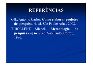 REFERÊNCIAS
GIL, Antonio Carlos. Como elaborar projetos
de pesquisa. 4. ed. São Paulo: Atlas, 2008.
THIOLLENT, Michel. Metodologia da
pesquisa - ação. 2. ed. São Paulo: Cortez,
1986.
 