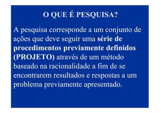 O QUE É PESQUISA?
A pesquisa corresponde a um conjunto de
ações que deve seguir uma série de
procedimentos previamente definidos
(PROJETO) através de um método
baseado na racionalidade a fim de se
encontrarem resultados e respostas a um
problema previamente apresentado.
3
 