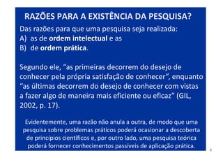 4
Das razões para que uma pesquisa seja realizada:
A) as de ordem intelectual e as
B) de ordem prática.
Segundo ele, “as primeiras decorrem do desejo de
conhecer pela própria satisfação de conhecer”, enquanto
“as últimas decorrem do desejo de conhecer com vistas
a fazer algo de maneira mais eficiente ou eficaz” (GIL,
2002, p. 17).
Evidentemente, uma razão não anula a outra, de modo que uma
pesquisa sobre problemas práticos poderá ocasionar a descoberta
de princípios científicos e, por outro lado, uma pesquisa teórica
poderá fornecer conhecimentos passíveis de aplicação prática.
RAZÕES PARA A EXISTÊNCIA DA PESQUISA?
 
