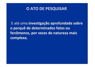 E até uma investigação aprofundada sobre
o porquê de determinados fatos ou
fenômenos, por vezes de natureza mais
complexa.
O ATO DE PESQUISAR
 
