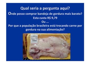 Qual seria a pergunta aqui?
Onde posso comprar bandeja de gordura mais barato?
Esta custa R$ 9,79
Ou ...
Por que a população brasileira está trocando carne por
gordura na sua alimentação?
 