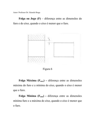Autor: Professor Dr. Eduardo Braga
Folga ou Jogo (F) – diferença entre as dimensões do
furo e do eixo, quando o eixo é menor que o furo.
Figura 6
Folga Máxima (Fmax) – diferença entre as dimensões
máxima do furo e a mínima do eixo, quando o eixo é menor
que o furo.
Folga Mínima (Fmin) - diferença entre as dimensões
mínima furo e a máxima do eixo, quando o eixo é menor que
o furo.
 