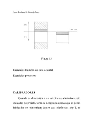 Autor: Professor Dr. Eduardo Braga
Figura 13
Exercícios (solução em sala de aula)
Exercícios propostos
CALIBRADORES
Quando as dimensões e as tolerâncias admissíveis são
indicadas no projeto, torna-se necessário apenas que as peças
fabricadas se mantenham dentro das tolerâncias, isto é, as
 