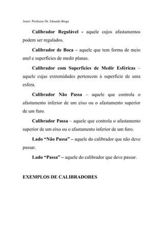Autor: Professor Dr. Eduardo Braga
Calibrador Regulável - aquele cujos afastamentos
podem ser regulados.
Calibrador de Boca – aquele que tem forma de meio
anel e superfícies de medir planas.
Calibrador com Superfícies de Medir Esféricas –
aquele cujas extremidades pertencem à superfície de uma
esfera.
Calibrador Não Passa – aquele que controla o
afastamento inferior de um eixo ou o afastamento superior
de um furo.
Calibrador Passa – aquele que controla o afastamento
superior de um eixo ou o afastamento inferior de um furo.
Lado “Não Passa” – aquele do calibrador que não deve
passar.
Lado “Passa” – aquele do calibrador que deve passar.
EXEMPLOS DE CALIBRADORES
 