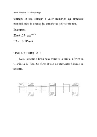 Autor: Professor Dr. Eduardo Braga
também se usa colocar o valor numérico da dimensão
nominal seguido apenas das dimensões limites em mm.
Exemplos:
25m6 , 25 +0,008
+0,021
H7 – m6, H7/m6
SISTEMA FURO BASE
Neste sistema a linha zero constitui o limite inferior da
tolerância do furo. Os furos H são os elementos básicos do
sistema.
 