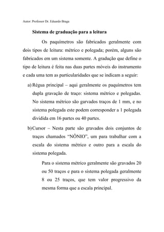 Autor: Professor Dr. Eduardo Braga
Sistema de graduação para a leitura
Os paquímetros são fabricados geralmente com
dois tipos de leitura: métrico e polegada; porém, alguns são
fabricados em um sistema somente. A gradução que define o
tipo de leitura é feita nas duas partes móveis do instrumento
e cada uma tem as particularidades que se indicam a seguir:
a) Régua principal – aqui geralmente os paquímetros tem
dupla gravação de traço: sistema métrico e polegadas.
No sistema métrico são garvados traços de 1 mm, e no
sistema polegada este podem corresponder a 1 polegada
dividida em 16 partes ou 40 partes.
b)Cursor – Nesta parte são gravados dois conjuntos de
traços chamados “NÔNIO”, um para trabalhar com a
escala do sistema métrico e outro para a escala do
sistema polegada.
Para o sistema métrico geralmente são gravados 20
ou 50 traços e para o sistema polegada geralmente
8 ou 25 traços, que tem valor progressivo da
mesma forma que a escala principal.
 