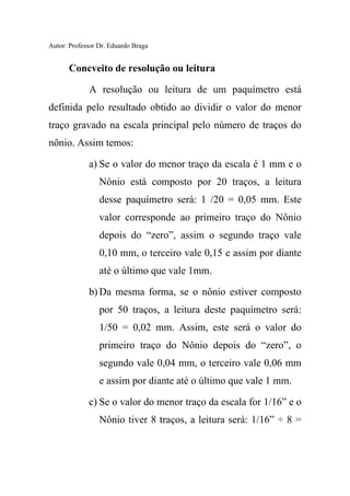 Autor: Professor Dr. Eduardo Braga
Concveito de resolução ou leitura
A resolução ou leitura de um paquímetro está
definida pelo resultado obtido ao dividir o valor do menor
traço gravado na escala principal pelo número de traços do
nônio. Assim temos:
a) Se o valor do menor traço da escala é 1 mm e o
Nônio está composto por 20 traços, a leitura
desse paquímetro será: 1 /20 = 0,05 mm. Este
valor corresponde ao primeiro traço do Nônio
depois do “zero”, assim o segundo traço vale
0,10 mm, o terceiro vale 0,15 e assim por diante
até o último que vale 1mm.
b) Da mesma forma, se o nônio estiver composto
por 50 traços, a leitura deste paquímetro será:
1/50 = 0,02 mm. Assim, este será o valor do
primeiro traço do Nônio depois do “zero”, o
segundo vale 0,04 mm, o terceiro vale 0,06 mm
e assim por diante até o último que vale 1 mm.
c) Se o valor do menor traço da escala for 1/16” e o
Nônio tiver 8 traços, a leitura será: 1/16” ÷ 8 =
 