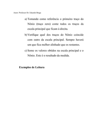 Autor: Professor Dr. Eduardo Braga
a) Tomando como referência o primeiro traço do
Nônio (traço zero) conte todos os traços da
escala principal que ficam à direita.
b) Verifique qual dos traços do Nônio coincide
com outro da escala principal. Sempre haverá
um que fica melhor alinhado que os restantes.
c) Some os valores obtidos na escala principal e o
Nônio. Este é o resultado da medida.
Exemplos de Leitura
 