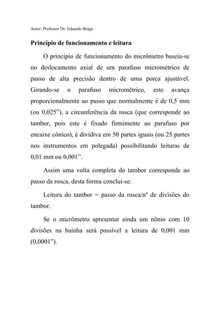 Autor: Professor Dr. Eduardo Braga
Princípio de funcionamento e leitura
O princípio de funcionamento do micrômetro baseia-se
no deslocamento axial de um parafuso micrométrico de
passo de alta precisão dentro de uma porca ajustável.
Girando-se o parafuso micrométrico, este avança
proporcionalmente ao passo que normalmente é de 0,5 mm
(ou 0,025”), a circunferência da rosca (que corresponde ao
tambor, pois este é fixado firmimente ao parafuso por
encaixe cônico), é dividiva em 50 partes iguais (ou 25 partes
nos instrumentos em polegada) possibilitando leituras de
0,01 mm ou 0,001”.
Assim uma volta completa do tambor corresponde ao
passo da rosca, desta forma conclui-se:
Leitura do tambor = passo da rosca/nº de divisões do
tambor.
Se o micrômetro apresentar ainda um nônio com 10
divisões na bainha será possível a leitura de 0,001 mm
(0,0001”).
 