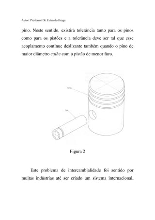 Autor: Professor Dr. Eduardo Braga
pino. Neste sentido, existirá tolerância tanto para os pinos
como para os pistões e a tolerância deve ser tal que esse
acoplamento continue deslizante também quando o pino de
maior diâmetro calhe com o pistão de menor furo.
Figura 2
Este problema de intercambialidade foi sentido por
muitas indústrias até ser criado um sistema internacional,
 