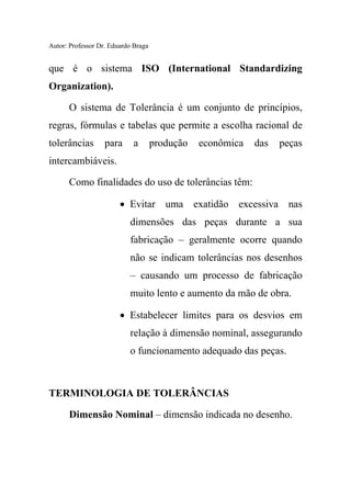 Autor: Professor Dr. Eduardo Braga
que é o sistema ISO (International Standardizing
Organization).
O sistema de Tolerância é um conjunto de princípios,
regras, fórmulas e tabelas que permite a escolha racional de
tolerâncias para a produção econômica das peças
intercambiáveis.
Como finalidades do uso de tolerâncias têm:
• Evitar uma exatidão excessiva nas
dimensões das peças durante a sua
fabricação – geralmente ocorre quando
não se indicam tolerâncias nos desenhos
– causando um processo de fabricação
muito lento e aumento da mão de obra.
• Estabelecer limites para os desvios em
relação à dimensão nominal, assegurando
o funcionamento adequado das peças.
TERMINOLOGIA DE TOLERÂNCIAS
Dimensão Nominal – dimensão indicada no desenho.
 