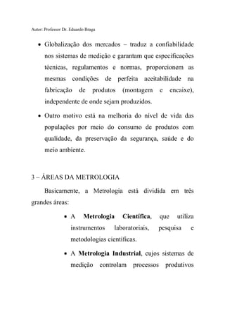 Autor: Professor Dr. Eduardo Braga
• Globalização dos mercados – traduz a confiabilidade
nos sistemas de medição e garantam que especificações
técnicas, regulamentos e normas, proporcionem as
mesmas condições de perfeita aceitabilidade na
fabricação de produtos (montagem e encaixe),
independente de onde sejam produzidos.
• Outro motivo está na melhoria do nível de vida das
populações por meio do consumo de produtos com
qualidade, da preservação da segurança, saúde e do
meio ambiente.
3 – ÁREAS DA METROLOGIA
Basicamente, a Metrologia está dividida em três
grandes áreas:
• A Metrologia Científica, que utiliza
instrumentos laboratoriais, pesquisa e
metodologias científicas.
• A Metrologia Industrial, cujos sistemas de
medição controlam processos produtivos
 