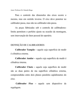 Autor: Professor Dr. Eduardo Braga
Para o controle das dimensões dos eixos ocorre o
mesmo, mas em sentido inverso. O eixo deve penetrar no
calibrador passa, mas não no calibrador-não-passa.
As peças fabricadas sob o controle de calibradores-
limite permitem o perfeito ajuste na ocasião da montagem,
sem intervenção do fator pessoal do operário.
DEFINIÇÃO DE CALIBRADORES
Calibrador Tampão – aquele cuja superfície de medir
é cilíndrica externa.
Calibrador Anular – aquele cuja superfície de medir é
cilíndrica interna.
Calibrador Chato – aquele cuja superfície de medir
são as duas partes de ma superfície cilíndrica externa,
compreendidas entre dois planos paralelos eqüidistantes do
eixo.
Calibrador Fixo – aquele sem dispositivo de
regulagem.
 