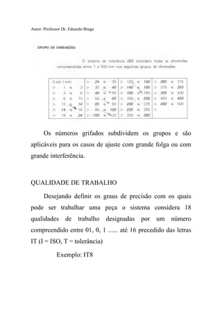 Autor: Professor Dr. Eduardo Braga
Os números grifados subdividem os grupos e são
aplicáveis para os casos de ajuste com grande folga ou com
grande interferência.
QUALIDADE DE TRABALHO
Desejando definir os graus de precisão com os quais
pode ser trabalhar uma peça o sistema considera 18
qualidades de trabalho designadas por um número
compreendido entre 01, 0, 1 ...... até 16 precedido das letras
IT (I = ISO, T = tolerância)
Exemplo: IT8
 