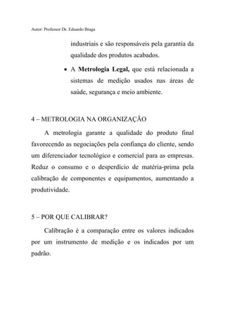 Autor: Professor Dr. Eduardo Braga
industriais e são responsáveis pela garantia da
qualidade dos produtos acabados.
• A Metrologia Legal, que está relacionada a
sistemas de medição usados nas áreas de
saúde, segurança e meio ambiente.
4 – METROLOGIA NA ORGANIZAÇÃO
A metrologia garante a qualidade do produto final
favorecendo as negociações pela confiança do cliente, sendo
um diferenciador tecnológico e comercial para as empresas.
Reduz o consumo e o desperdício de matéria-prima pela
calibração de componentes e equipamentos, aumentando a
produtividade.
5 – POR QUE CALIBRAR?
Calibração é a comparação entre os valores indicados
por um instrumento de medição e os indicados por um
padrão.
 