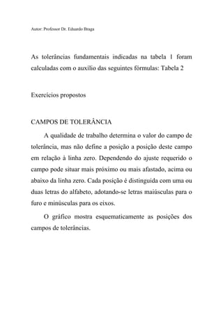 Autor: Professor Dr. Eduardo Braga
As tolerâncias fundamentais indicadas na tabela 1 foram
calculadas com o auxílio das seguintes fórmulas: Tabela 2
Exercícios propostos
CAMPOS DE TOLERÂNCIA
A qualidade de trabalho determina o valor do campo de
tolerância, mas não define a posição a posição deste campo
em relação à linha zero. Dependendo do ajuste requerido o
campo pode situar mais próximo ou mais afastado, acima ou
abaixo da linha zero. Cada posição é distinguida com uma ou
duas letras do alfabeto, adotando-se letras maiúsculas para o
furo e minúsculas para os eixos.
O gráfico mostra esquematicamente as posições dos
campos de tolerâncias.
 