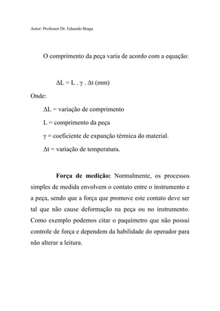 Autor: Professor Dr. Eduardo Braga
O comprimento da peça varia de acordo com a equação:
ΔL = L . γ . Δt (mm)
Onde:
ΔL = variação de comprimento
L = comprimento da peça
γ = coeficiente de expanção térmica do material.
Δt = variação de temperatura.
Força de medição: Normalmente, os processos
simples de medida envolvem o contato entre o instrumento e
a peça, sendo que a força que promove este contato deve ser
tal que não cause deformação na peça ou no instrumento.
Como exemplo podemos citar o paquímetro que não possui
controle de força e dependem da habilidade do operador para
não alterar a leitura.
 